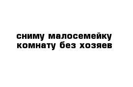 сниму малосемейку комнату без хозяев